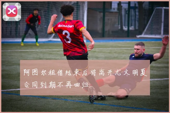 阿图尔租借结束后将离开尤文明夏合同到期不再回归