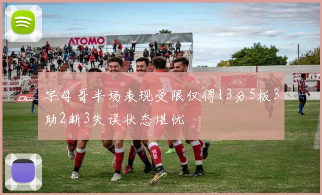 字母哥半场表现受限仅得13分5板3助2断3失误状态堪忧