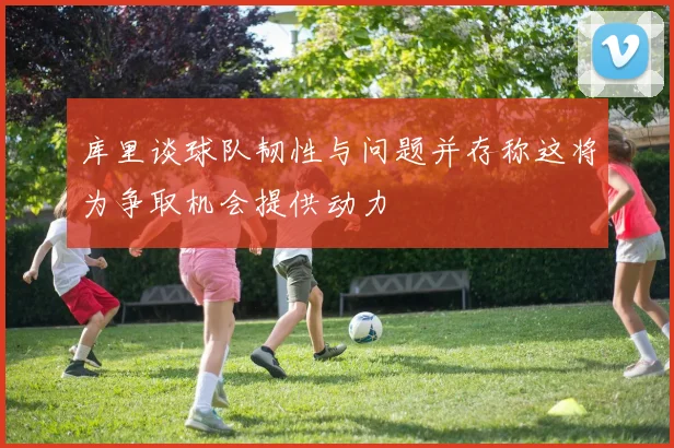 库里谈球队韧性与问题并存称这将为争取机会提供动力