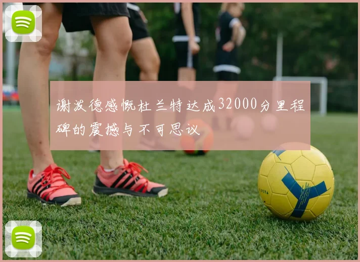 谢泼德感慨杜兰特达成32000分里程碑的震撼与不可思议