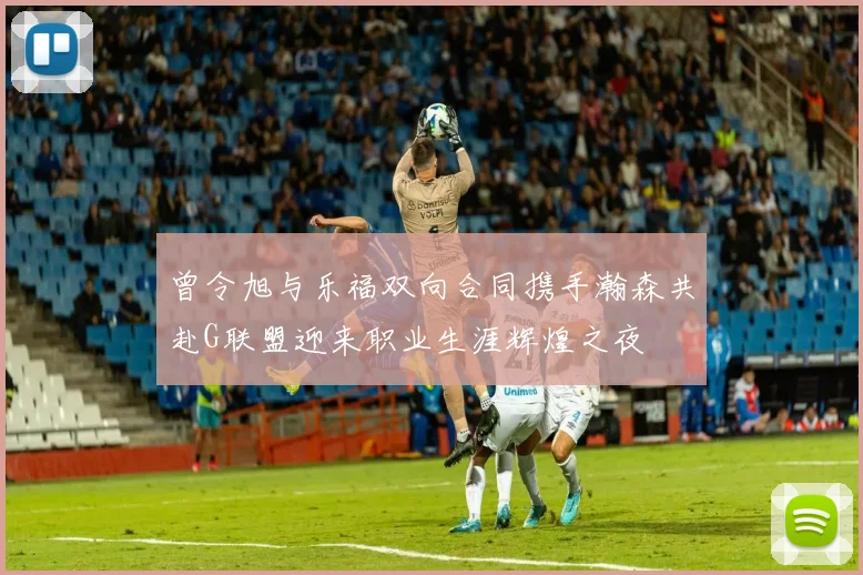 曾令旭与乐福双向合同携手瀚森共赴G联盟迎来职业生涯辉煌之夜