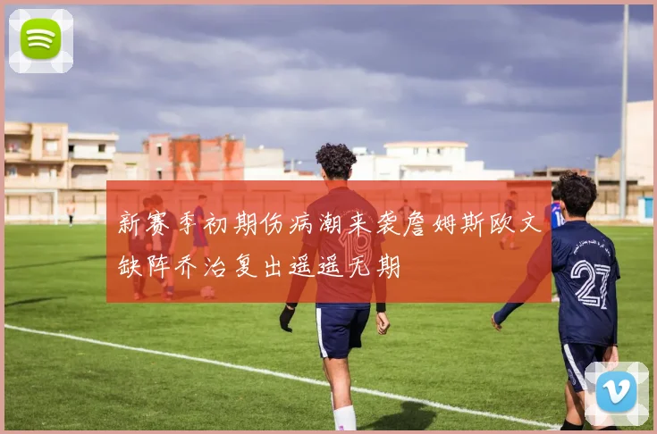 新赛季初期伤病潮来袭詹姆斯欧文缺阵乔治复出遥遥无期