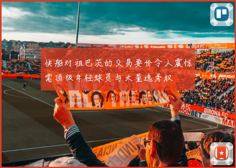 快船对祖巴茨的交易要价令人震惊需顶级年轻球员与大量选秀权