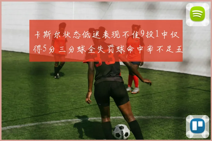 卡斯尔状态低迷表现不佳9投1中仅得5分三分球全失罚球命中率不足五成