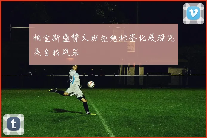 帕金斯盛赞文班拒绝标签化展现完美自我风采