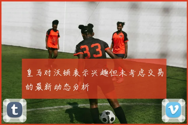 皇马对沃顿表示兴趣但未考虑交易的最新动态分析