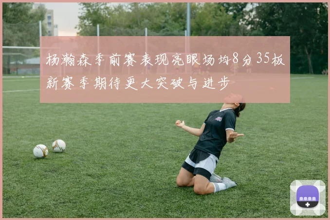 杨瀚森季前赛表现亮眼场均8分35板新赛季期待更大突破与进步