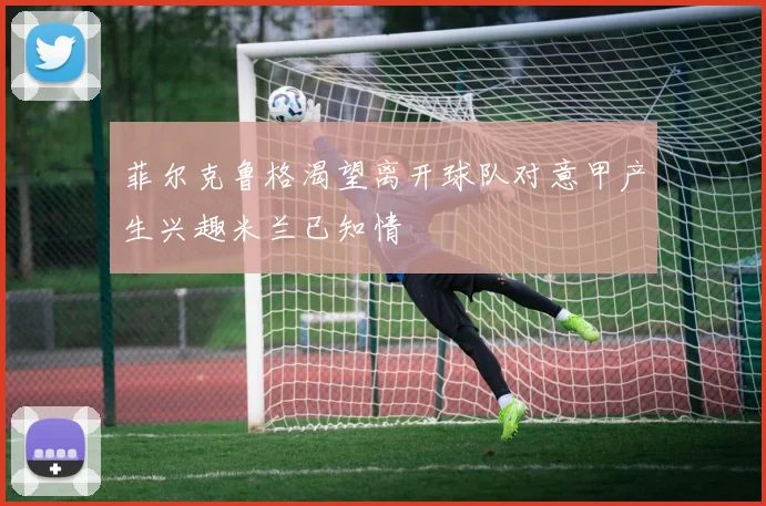 菲尔克鲁格渴望离开球队对意甲产生兴趣米兰已知情