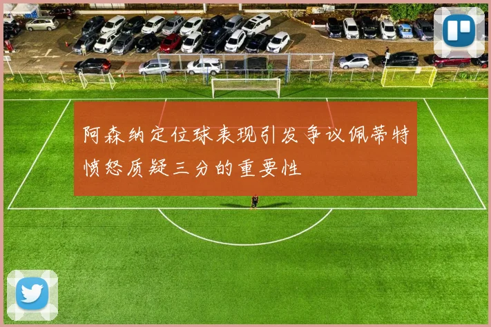阿森纳定位球表现引发争议佩蒂特愤怒质疑三分的重要性