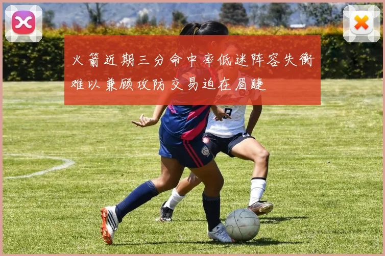 火箭近期三分命中率低迷阵容失衡难以兼顾攻防交易迫在眉睫