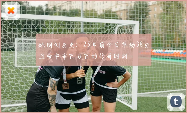 姚明创历史：25年前今日单场38分且命中率百分百的传奇时刻