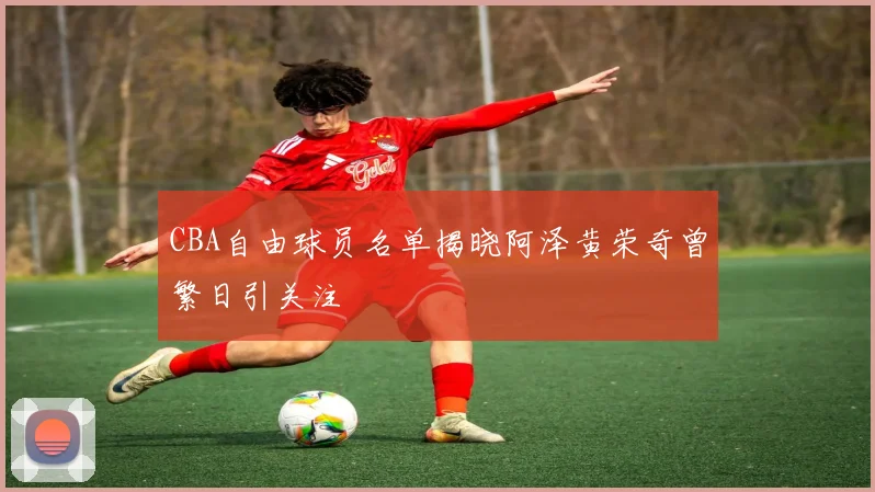 CBA自由球员名单揭晓阿泽黄荣奇曾繁日引关注