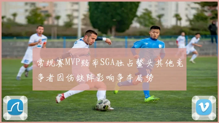 常规赛MVP赔率SGA独占鳌头其他竞争者因伤缺阵影响争夺局势