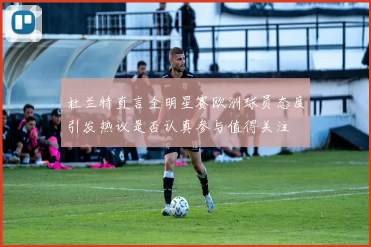 杜兰特直言全明星赛欧洲球员态度引发热议是否认真参与值得关注