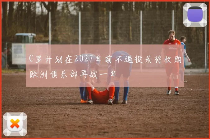 C罗计划在2027年前不退役或将收购欧洲俱乐部再战一年