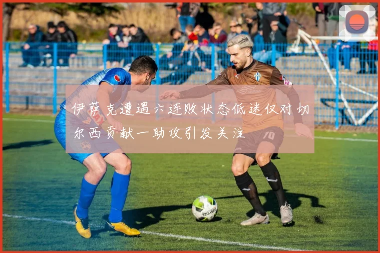 伊萨克遭遇六连败状态低迷仅对切尔西贡献一助攻引发关注