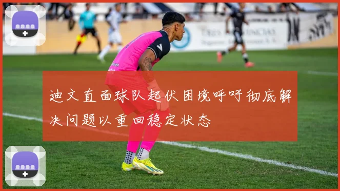 迪文直面球队起伏困境呼吁彻底解决问题以重回稳定状态