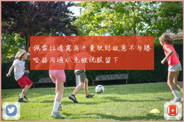 佩雷拉透露离开曼联时故意不与滕哈赫沟通以免被说服留下