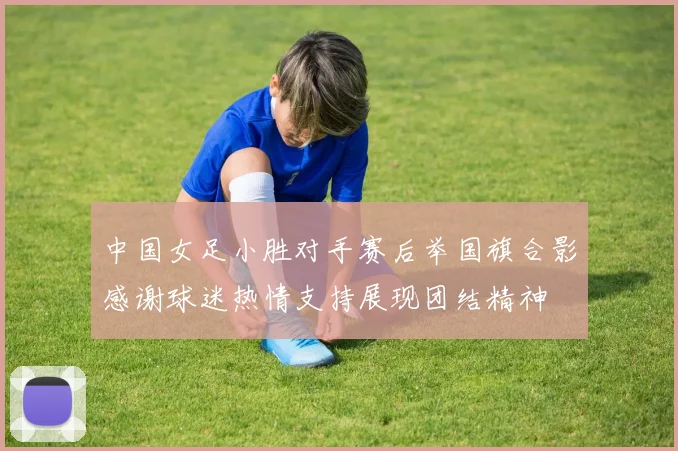 中国女足小胜对手赛后举国旗合影感谢球迷热情支持展现团结精神