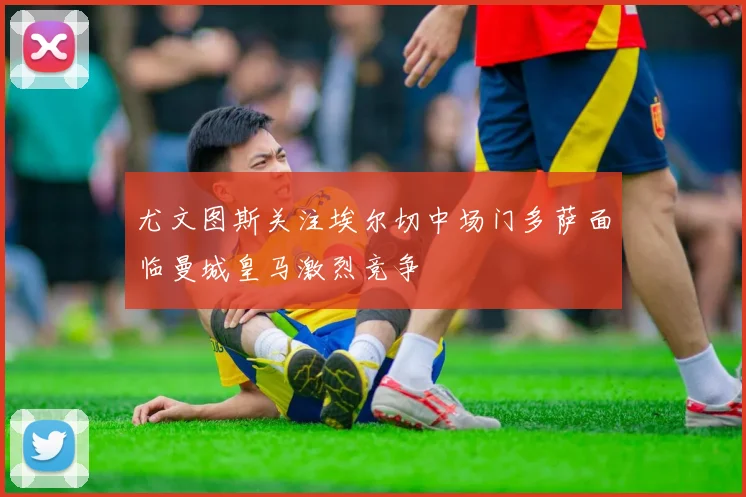 尤文图斯关注埃尔切中场门多萨面临曼城皇马激烈竞争