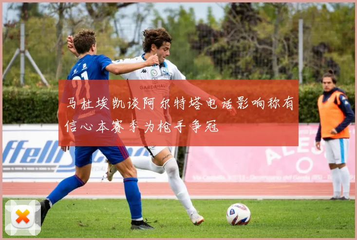 马杜埃凯谈阿尔特塔电话影响称有信心本赛季为枪手争冠