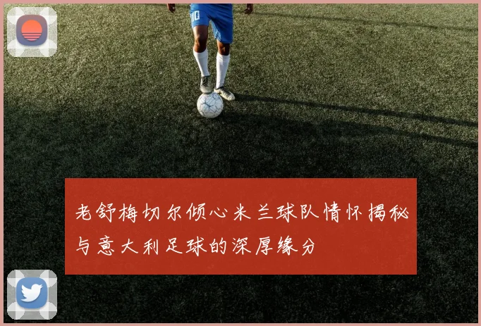 老舒梅切尔倾心米兰球队情怀揭秘与意大利足球的深厚缘分