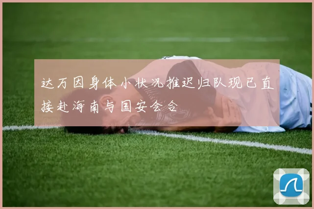 达万因身体小状况推迟归队现已直接赴海南与国安会合