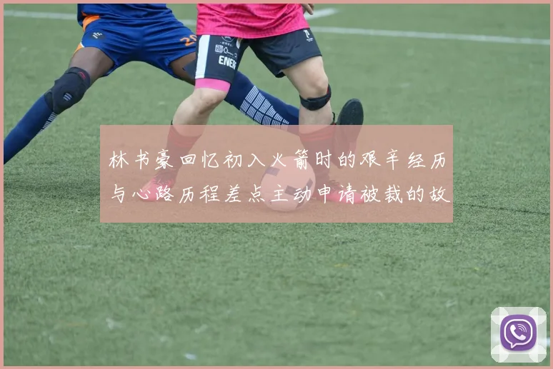 林书豪回忆初入火箭时的艰辛经历与心路历程差点主动申请被裁的故事