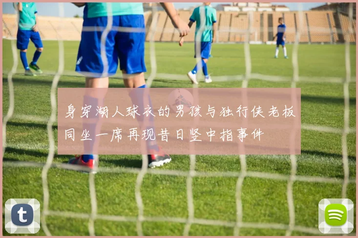 身穿湖人球衣的男孩与独行侠老板同坐一席再现昔日竖中指事件