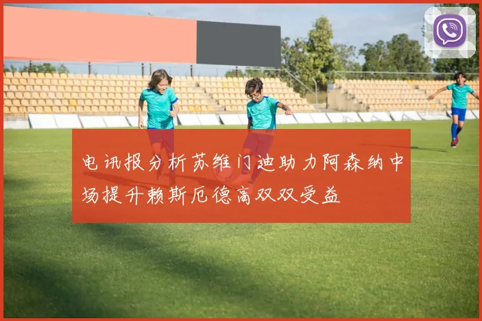 电讯报分析苏维门迪助力阿森纳中场提升赖斯厄德高双双受益