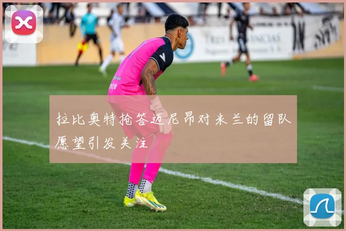 拉比奥特抢答迈尼昂对米兰的留队愿望引发关注