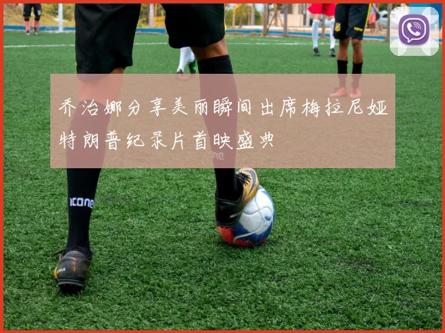 乔治娜分享美丽瞬间出席梅拉尼娅特朗普纪录片首映盛典
